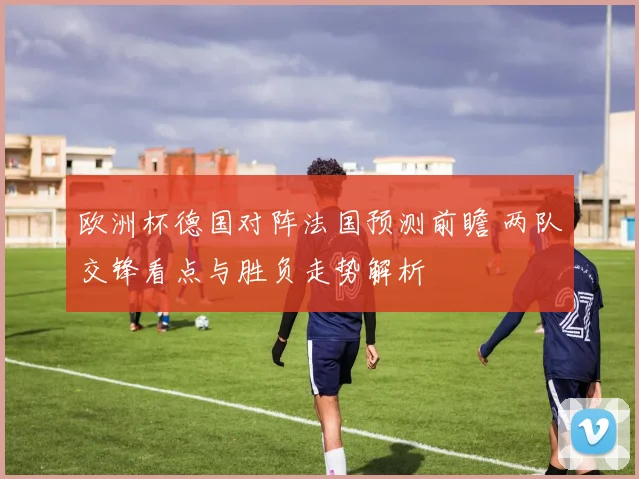 欧洲杯德国对阵法国预测前瞻 两队交锋看点与胜负走势解析