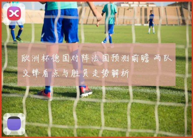 欧洲杯德国对阵法国预测前瞻 两队交锋看点与胜负走势解析