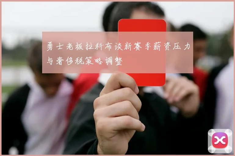 勇士老板拉科布谈新赛季薪资压力与奢侈税策略调整