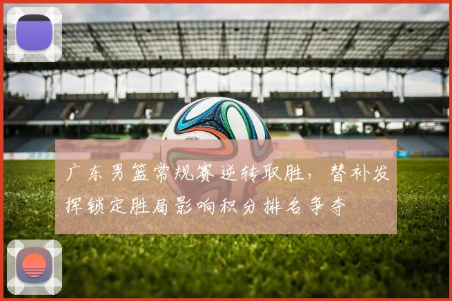 广东男篮常规赛逆转取胜，替补发挥锁定胜局影响积分排名争夺
