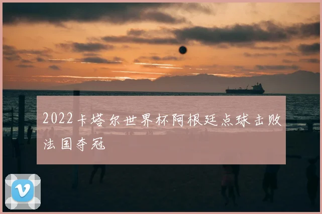 2022卡塔尔世界杯阿根廷点球击败法国夺冠