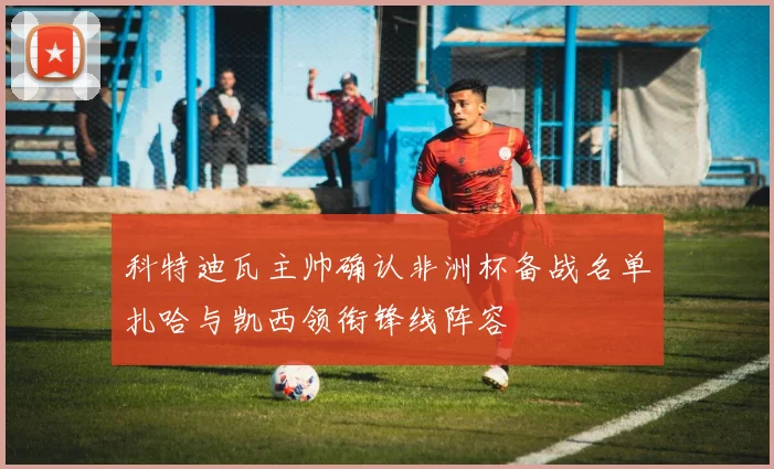 科特迪瓦主帅确认非洲杯备战名单扎哈与凯西领衔锋线阵容
