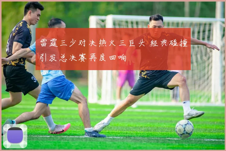 雷霆三少对决热火三巨头 经典碰撞引发总决赛再度回响