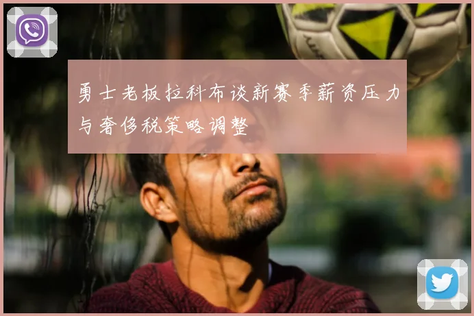 勇士老板拉科布谈新赛季薪资压力与奢侈税策略调整