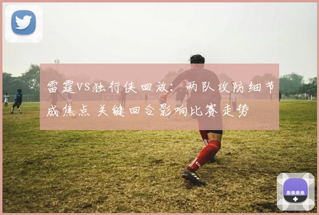 雷霆vs独行侠回放:两队攻防细节成焦点 关键回合影响比赛走势