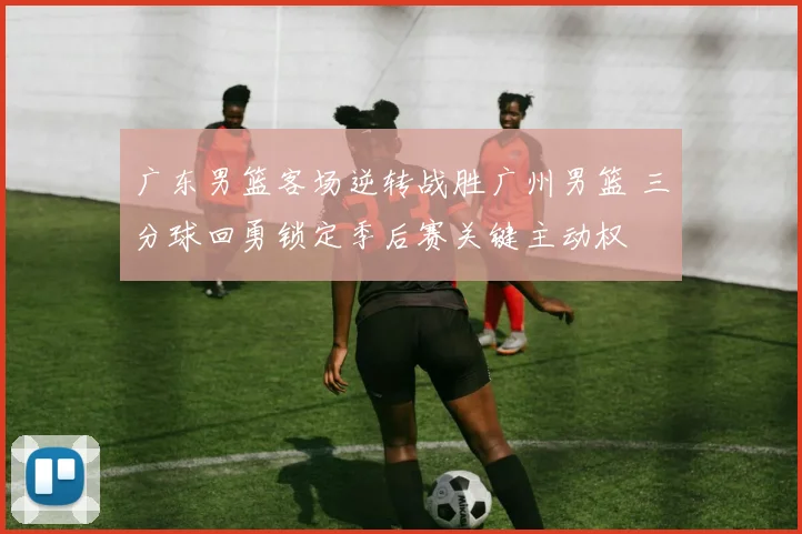 广东男篮客场逆转战胜广州男篮 三分球回勇锁定季后赛关键主动权