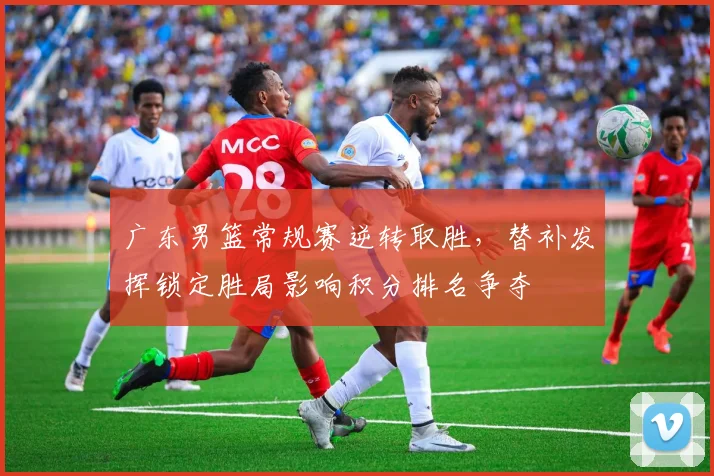 广东男篮常规赛逆转取胜，替补发挥锁定胜局影响积分排名争夺
