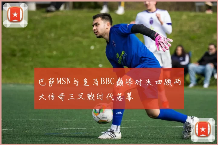 巴萨MSN与皇马BBC巅峰对决回顾两大传奇三叉戟时代落幕
