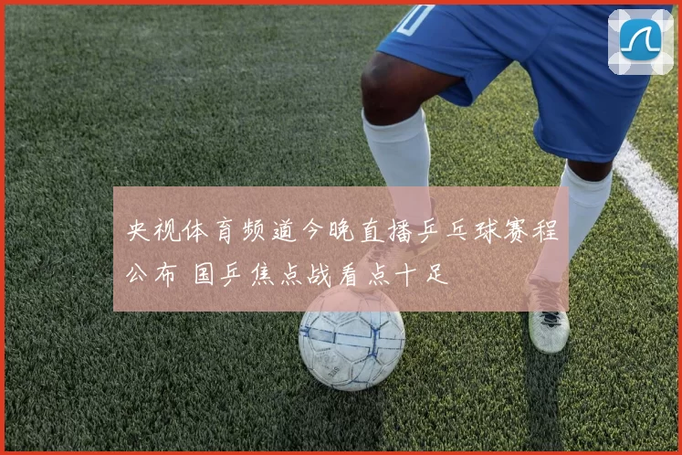 央视体育频道今晚直播乒乓球赛程公布 国乒焦点战看点十足