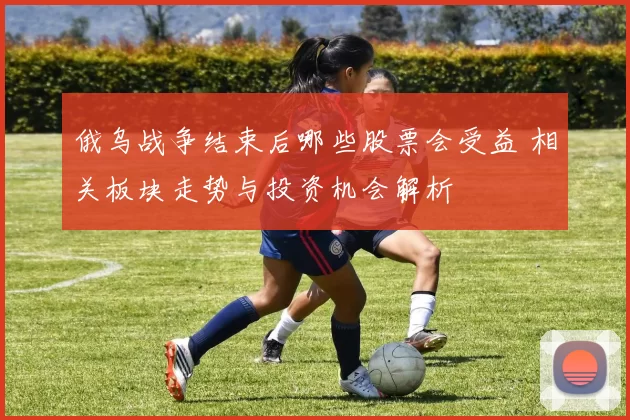 俄乌战争结束后哪些股票会受益 相关板块走势与投资机会解析