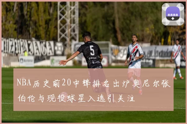 NBA历史前20中锋排名出炉奥尼尔张伯伦与现役球星入选引关注