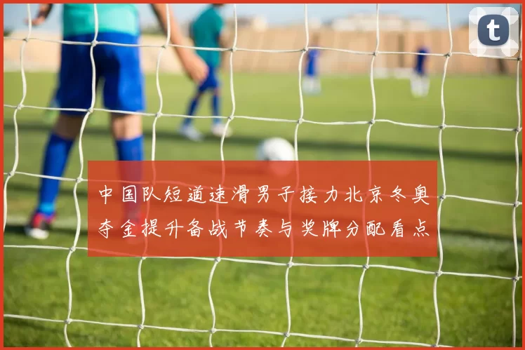 中国队短道速滑男子接力北京冬奥夺金提升备战节奏与奖牌分配看点