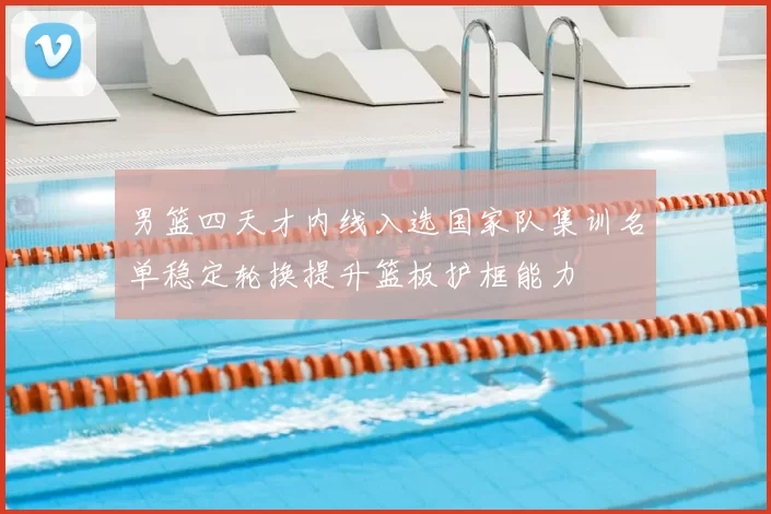 男篮四天才内线入选国家队集训名单稳定轮换提升篮板护框能力