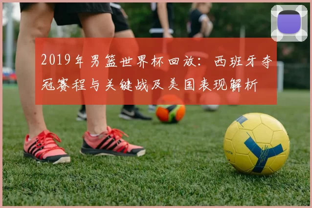 2019年男篮世界杯回放：西班牙夺冠赛程与关键战及美国表现解析
