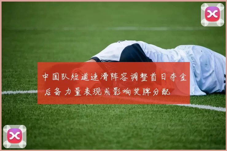 中国队短道速滑阵容调整首日夺金 后备力量表现或影响奖牌分配