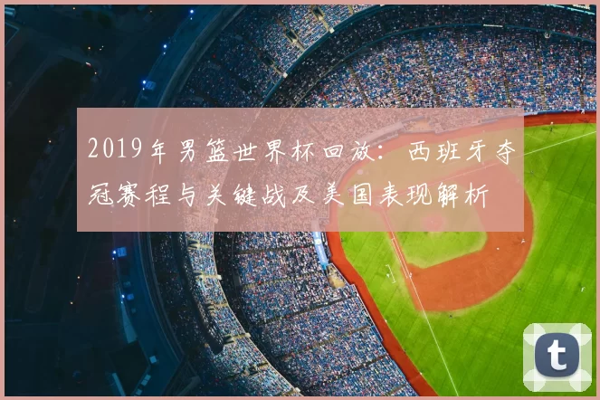 2019年男篮世界杯回放：西班牙夺冠赛程与关键战及美国表现解析