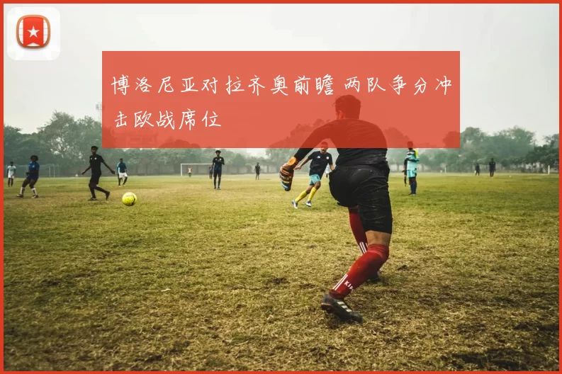 博洛尼亚对拉齐奥前瞻 两队争分冲击欧战席位