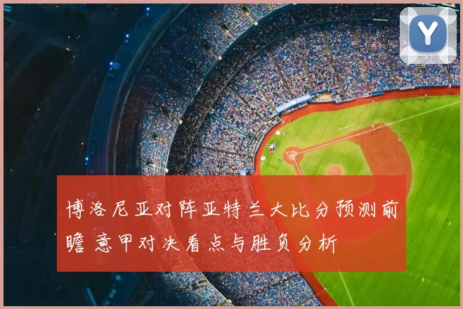 博洛尼亚对阵亚特兰大比分预测前瞻 意甲对决看点与胜负分析