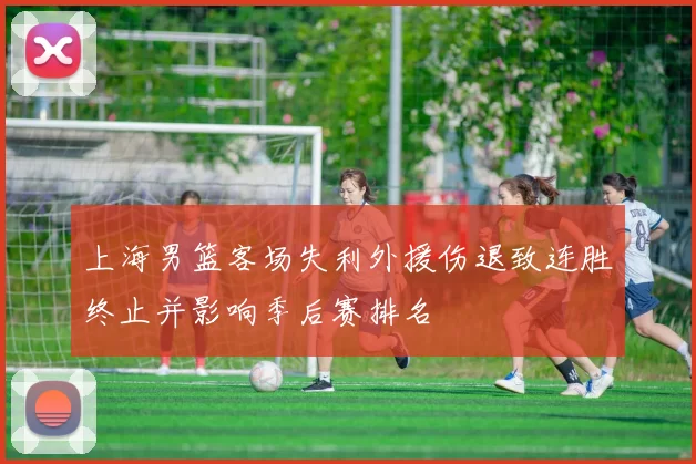上海男篮客场失利外援伤退致连胜终止并影响季后赛排名