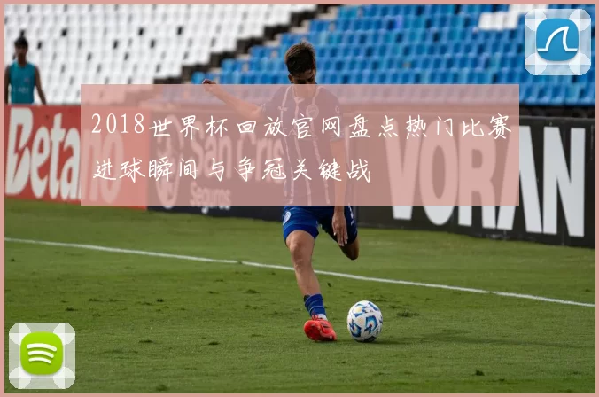 2018世界杯回放官网盘点热门比赛进球瞬间与争冠关键战