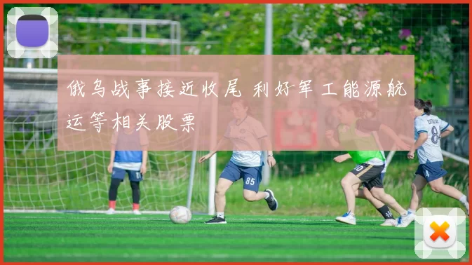 俄乌战事接近收尾 利好军工能源航运等相关股票