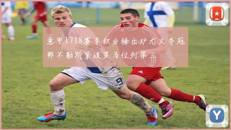 意甲1718赛季积分榜出炉尤文夺冠那不勒斯紧追罗马位列第三