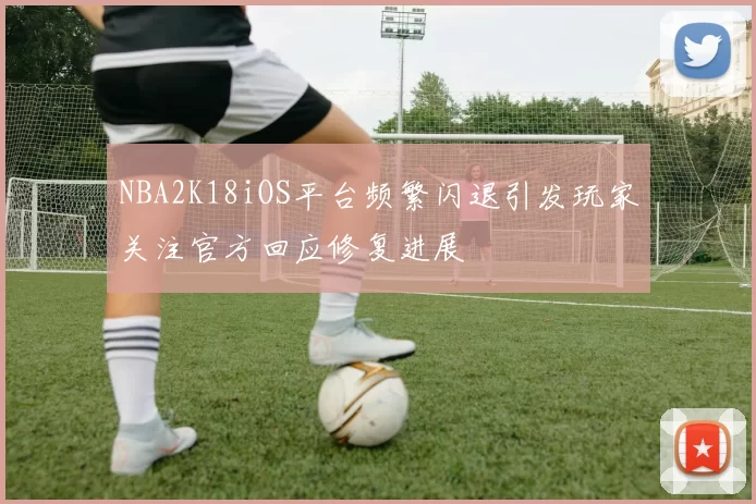 NBA2K18iOS平台频繁闪退引发玩家关注官方回应修复进展