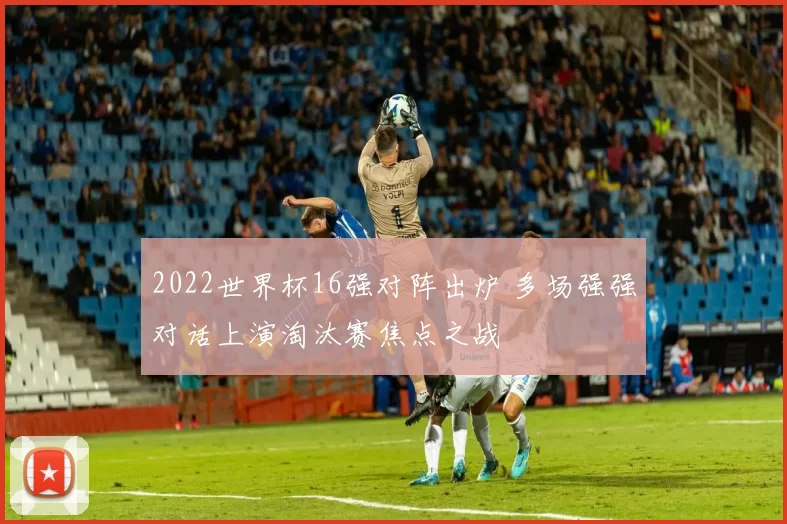 2022世界杯16强对阵出炉 多场强强对话上演淘汰赛焦点之战