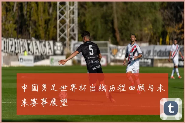 中国男足世界杯出线历程回顾与未来赛事展望