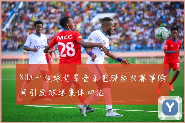 NBA十佳球背景音乐重现经典赛事瞬间引发球迷集体回忆