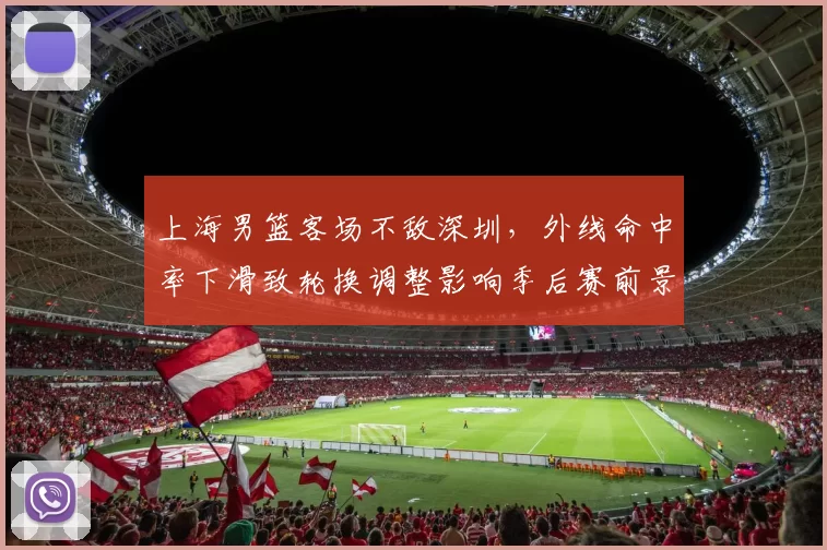 上海男篮客场不敌深圳,外线命中率下滑致轮换调整影响季后赛前景