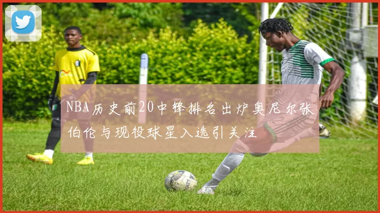 NBA历史前20中锋排名出炉奥尼尔张伯伦与现役球星入选引关注