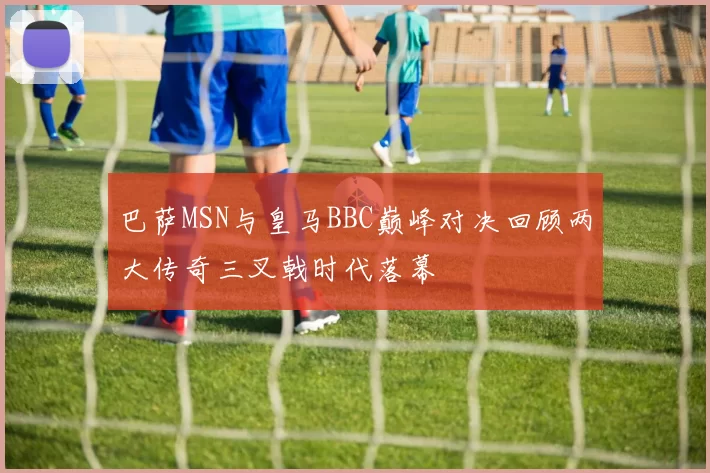 巴萨MSN与皇马BBC巅峰对决回顾两大传奇三叉戟时代落幕