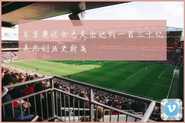 东京奥运会总支出达到一百三十亿美元创历史新高