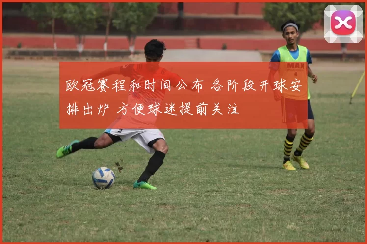 欧冠赛程和时间公布 各阶段开球安排出炉 方便球迷提前关注