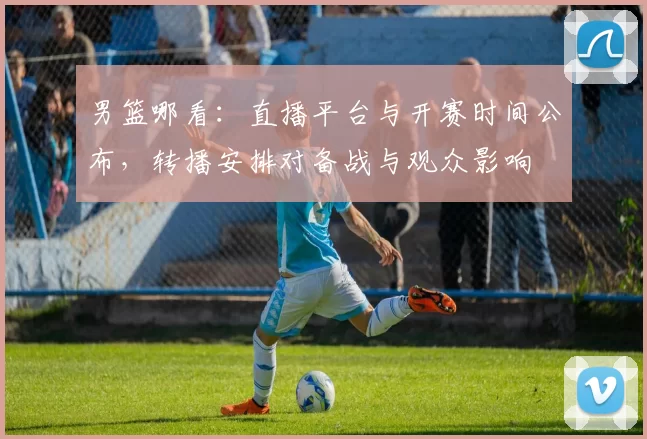 男篮哪看：直播平台与开赛时间公布，转播安排对备战与观众影响