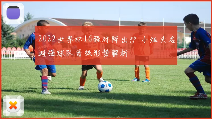 2022世界杯16强对阵出炉 小组头名避强球队晋级形势解析
