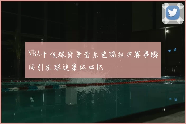 NBA十佳球背景音乐重现经典赛事瞬间引发球迷集体回忆