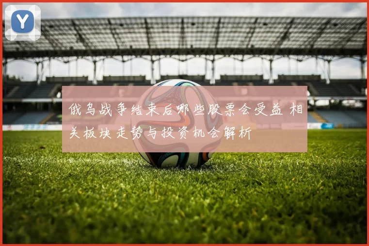 俄乌战争结束后哪些股票会受益 相关板块走势与投资机会解析