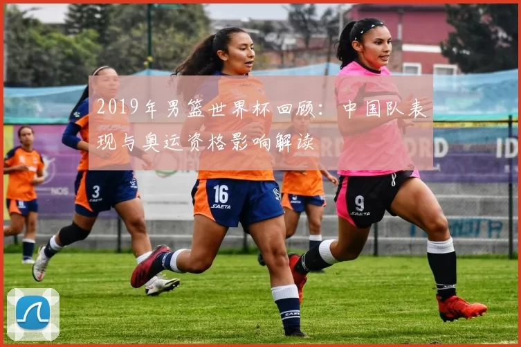 2019年男篮世界杯回顾：中国队表现与奥运资格影响解读