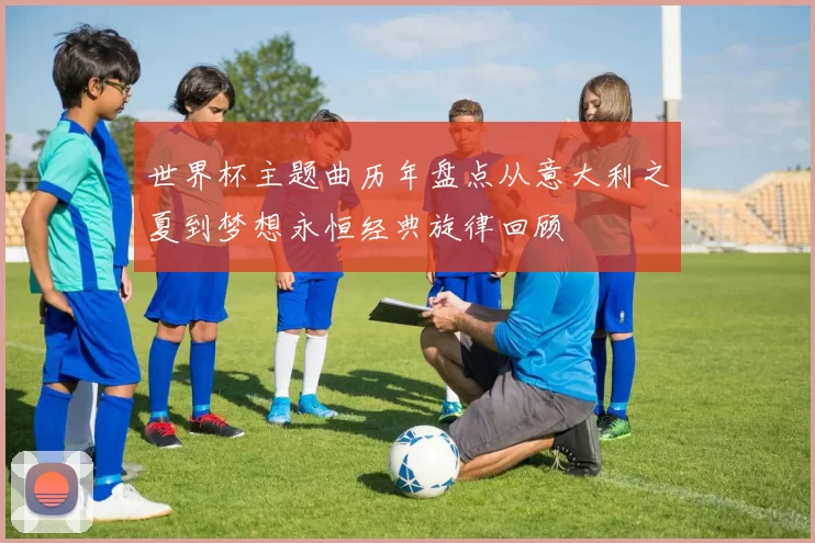 世界杯主题曲历年盘点从意大利之夏到梦想永恒经典旋律回顾